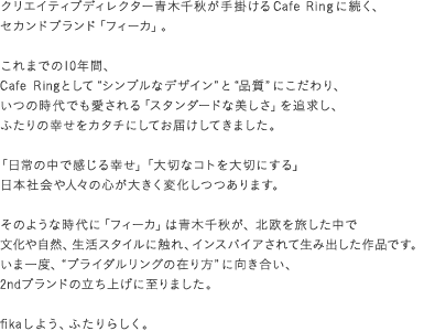 クリエイティブディレクター青木千秋が手掛ける Cafe Ring に続く、セカンドブランド「フィーカ」。これまでの10年間、Cafe Ringとして“シンプルなデザイン”と“品質”にこだわり、いつの時代でも愛される「スタンダードな美しさ」を追求し、ふたりの幸せをカタチにしてお届けしてきました。 「日常の中で感じる幸せ」「大切なコトを大切にする」日本社会や人々の心が大きく変化しつつあります。そのような時代に「フィーカ」は青木千秋が、北欧を旅した中で文化や自然、生活スタイルに触れ、インスパイアされて生み出した作品です。いま一度、“ブライダルリングの在り方”に向き合い、2ndブランドの立ち上げに至りました。fikaしよう、ふたりらしく。